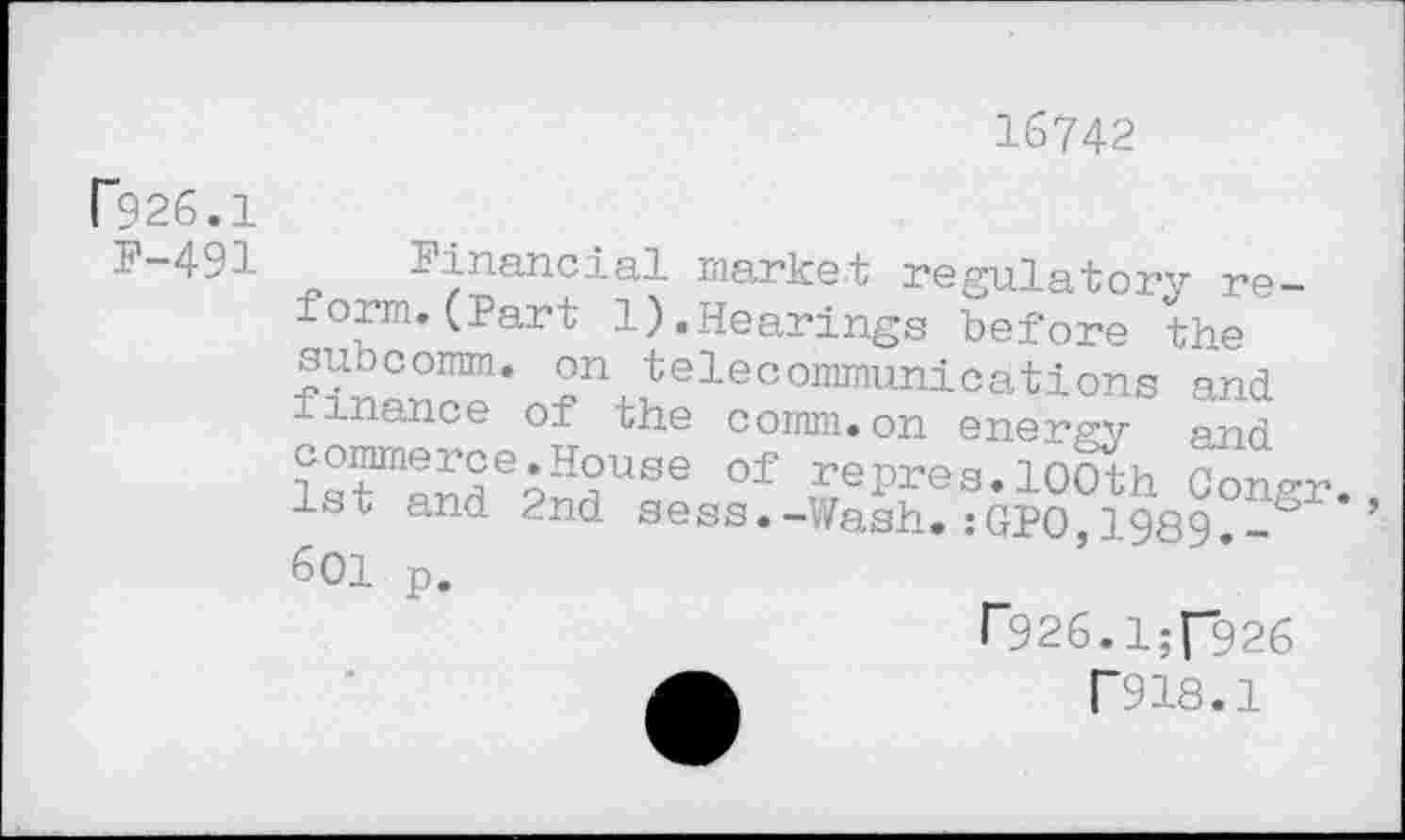 ﻿16742
r?26.1
F-491
1inancial market regulatory reform. (Part 1).Hearings before the 2n.Jelecoramunications and finance of the comm.on energy and lTSfle9H^USe Of rePres. 100th Congr. 1st and 2nd sess.-Wash.:GPO,1989.-~ ’ 601 p.
r926.1:[926
T918.1